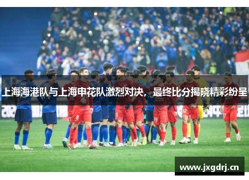 上海海港队与上海申花队激烈对决，最终比分揭晓精彩纷呈