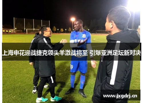 上海申花迎战捷克领头羊激战将至 引爆亚洲足坛新对决