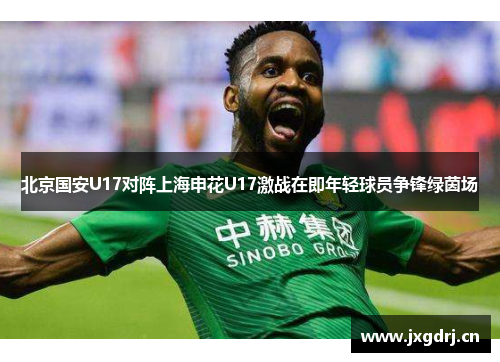 北京国安U17对阵上海申花U17激战在即年轻球员争锋绿茵场