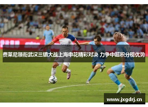 费莱尼领衔武汉三镇大战上海申花精彩对决 力争中超积分榜优势