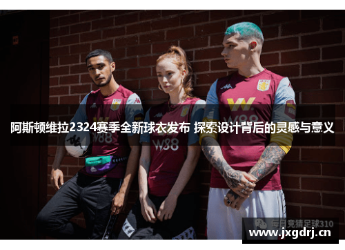 阿斯顿维拉2324赛季全新球衣发布 探索设计背后的灵感与意义